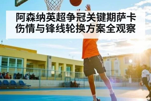 阿森纳英超争冠关键期萨卡伤情与锋线轮换方案全观察